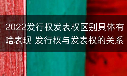 2022发行权发表权区别具体有啥表现 发行权与发表权的关系