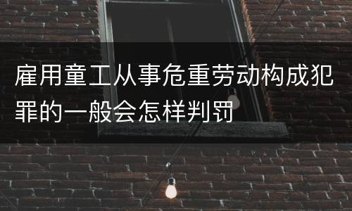 雇用童工从事危重劳动构成犯罪的一般会怎样判罚