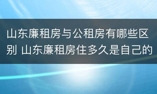山东廉租房与公租房有哪些区别 山东廉租房住多久是自己的