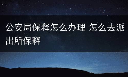 公安局保释怎么办理 怎么去派出所保释