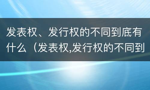 发表权、发行权的不同到底有什么（发表权,发行权的不同到底有什么作用）