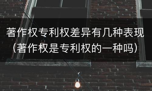 著作权专利权差异有几种表现（著作权是专利权的一种吗）