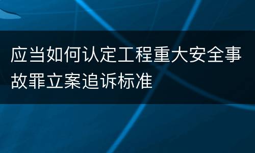 应当如何认定工程重大安全事故罪立案追诉标准