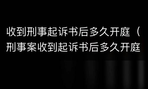 收到刑事起诉书后多久开庭（刑事案收到起诉书后多久开庭）