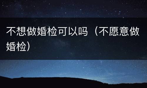 不想做婚检可以吗（不愿意做婚检）