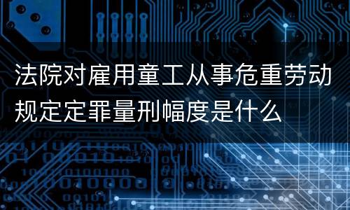 法院对雇用童工从事危重劳动规定定罪量刑幅度是什么