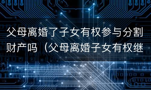 父母离婚了子女有权参与分割财产吗（父母离婚子女有权继承遗产吗）