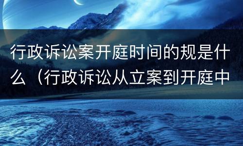 行政诉讼案开庭时间的规是什么（行政诉讼从立案到开庭中间要多少时间）