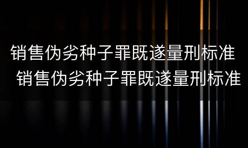 销售伪劣种子罪既遂量刑标准 销售伪劣种子罪既遂量刑标准最新