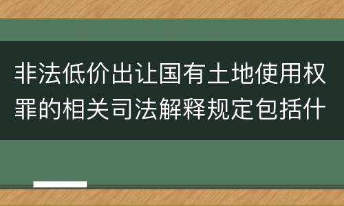 非法低价出让国有土地使用权罪的相关司法解释规定包括什么重要内容