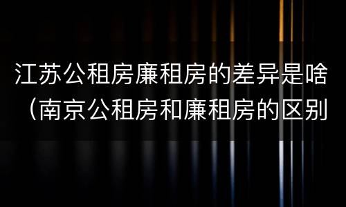 江苏公租房廉租房的差异是啥（南京公租房和廉租房的区别）