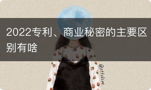 2022专利、商业秘密的主要区别有啥