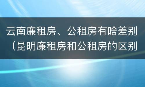 云南廉租房、公租房有啥差别（昆明廉租房和公租房的区别）
