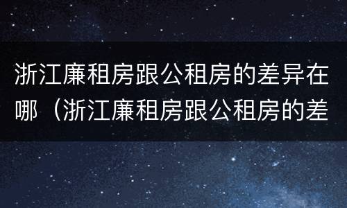 浙江廉租房跟公租房的差异在哪（浙江廉租房跟公租房的差异在哪里）