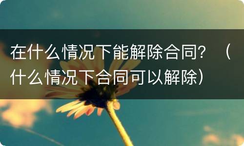 在什么情况下能解除合同？（什么情况下合同可以解除）