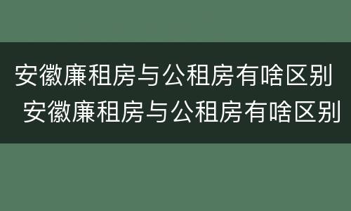 安徽廉租房与公租房有啥区别 安徽廉租房与公租房有啥区别吗