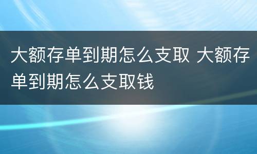 大额存单到期怎么支取 大额存单到期怎么支取钱