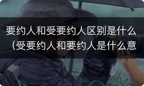 要约人和受要约人区别是什么（受要约人和要约人是什么意思）