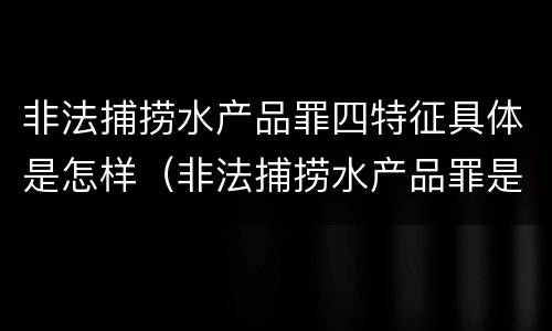 非法捕捞水产品罪四特征具体是怎样（非法捕捞水产品罪是行为犯吗）
