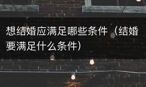 想结婚应满足哪些条件（结婚要满足什么条件）