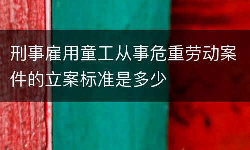 刑事雇用童工从事危重劳动案件的立案标准是多少