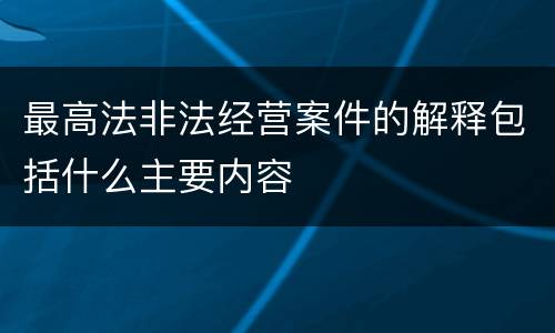 最高法非法经营案件的解释包括什么主要内容