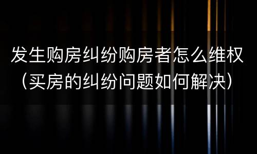 发生购房纠纷购房者怎么维权（买房的纠纷问题如何解决）