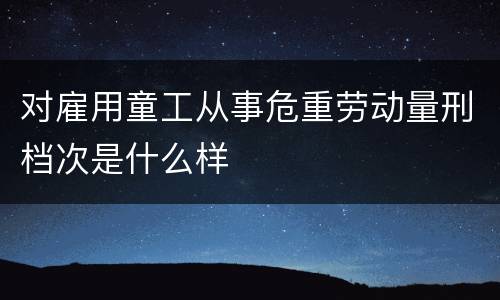 对雇用童工从事危重劳动量刑档次是什么样