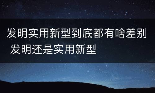 发明实用新型到底都有啥差别 发明还是实用新型