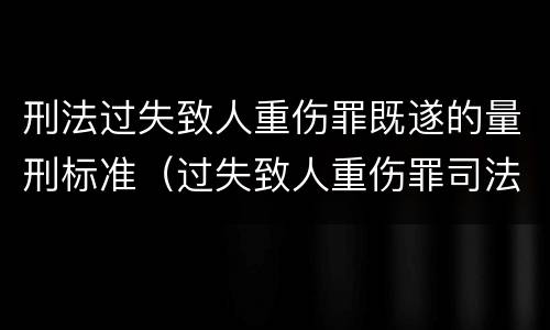 刑法过失致人重伤罪既遂的量刑标准（过失致人重伤罪司法解释）