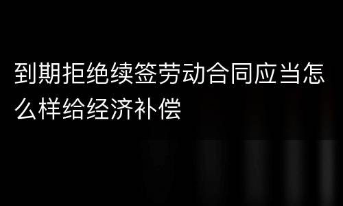 到期拒绝续签劳动合同应当怎么样给经济补偿