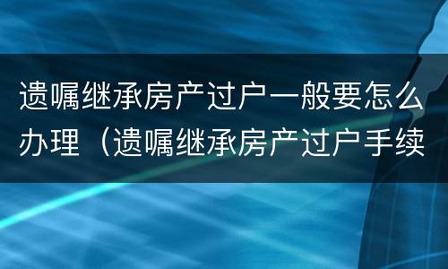 遗嘱继承房产过户一般要怎么办理（遗嘱继承房产过户手续及费用）