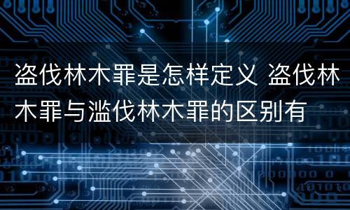 盗伐林木罪是怎样定义 盗伐林木罪与滥伐林木罪的区别有