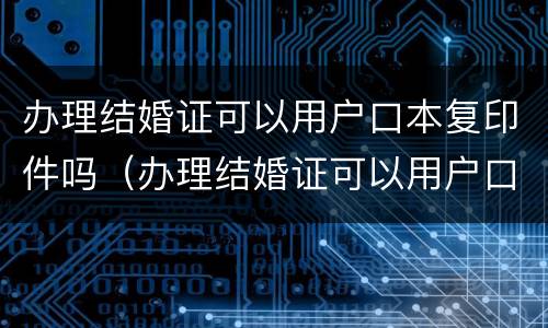 办理结婚证可以用户口本复印件吗（办理结婚证可以用户口本复印件吗怎么弄）