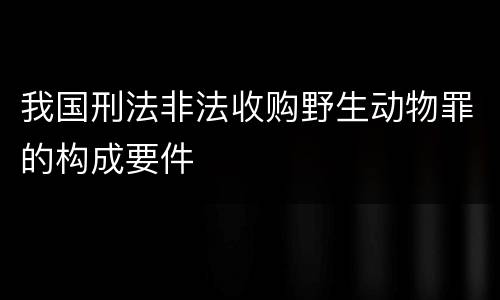 我国刑法非法收购野生动物罪的构成要件