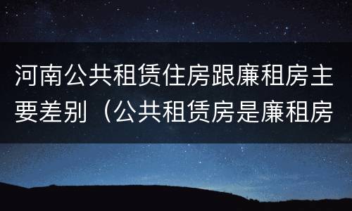 河南公共租赁住房跟廉租房主要差别（公共租赁房是廉租房吗）