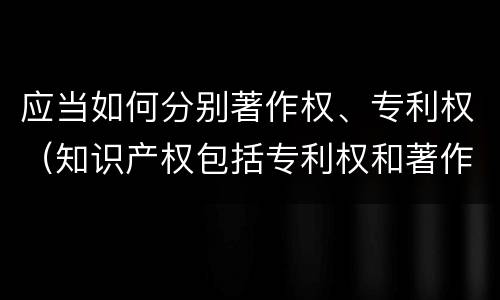 应当如何分别著作权、专利权（知识产权包括专利权和著作权吗）