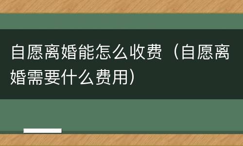 自愿离婚能怎么收费（自愿离婚需要什么费用）