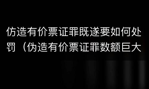 仿造有价票证罪既遂要如何处罚（伪造有价票证罪数额巨大标准）