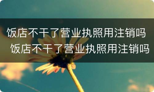 饭店不干了营业执照用注销吗 饭店不干了营业执照用注销吗怎么注销