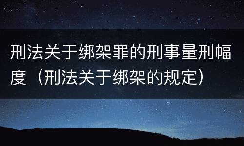 刑法关于绑架罪的刑事量刑幅度（刑法关于绑架的规定）