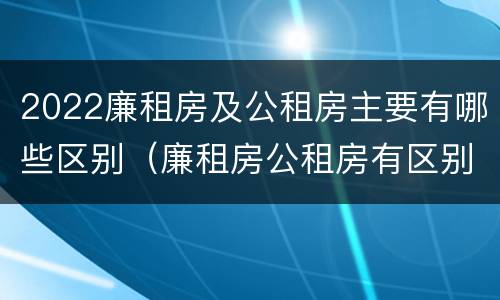 2022廉租房及公租房主要有哪些区别（廉租房公租房有区别吗）
