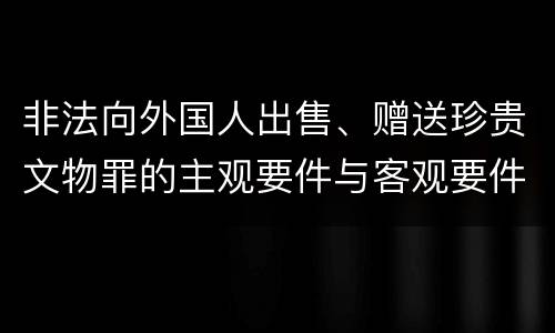 非法向外国人出售、赠送珍贵文物罪的主观要件与客观要件有哪些