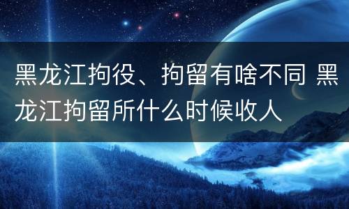 黑龙江拘役、拘留有啥不同 黑龙江拘留所什么时候收人