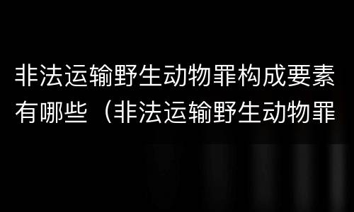非法运输野生动物罪构成要素有哪些（非法运输野生动物罪构成要素有哪些内容）