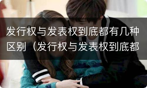 发行权与发表权到底都有几种区别（发行权与发表权到底都有几种区别和联系）