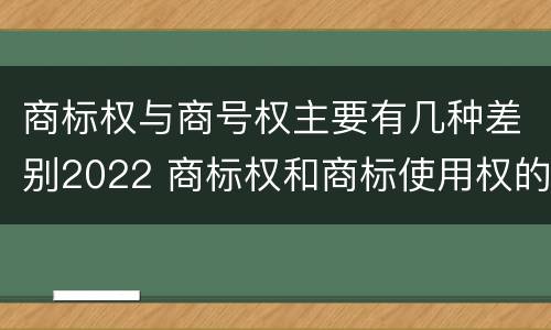 商标权与商号权主要有几种差别2022 商标权和商标使用权的区别
