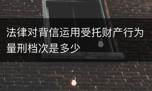 法律对背信运用受托财产行为量刑档次是多少