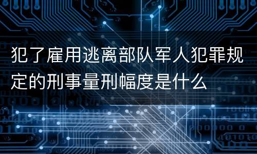 犯了雇用逃离部队军人犯罪规定的刑事量刑幅度是什么