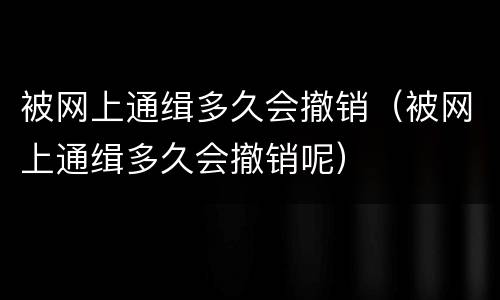被网上通缉多久会撤销（被网上通缉多久会撤销呢）